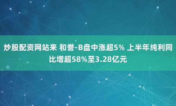炒股配资网站来 和誉-B盘中涨超5% 上半年纯利同比增超58%至3.28亿元