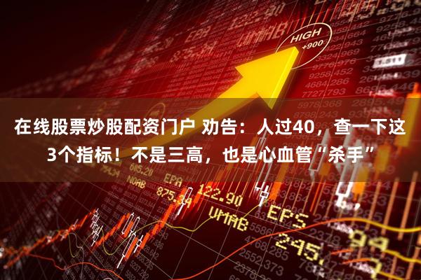 在线股票炒股配资门户 劝告：人过40，查一下这3个指标！不是三高，也是心血管“杀手”