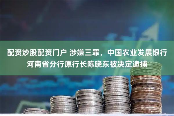 配资炒股配资门户 涉嫌三罪，中国农业发展银行河南省分行原行长陈晓东被决定逮捕