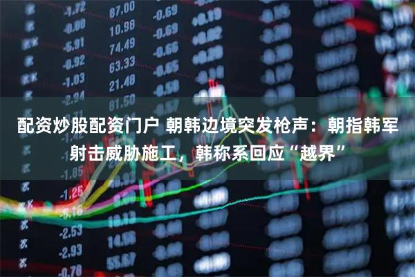 配资炒股配资门户 朝韩边境突发枪声：朝指韩军射击威胁施工，韩称系回应“越界”