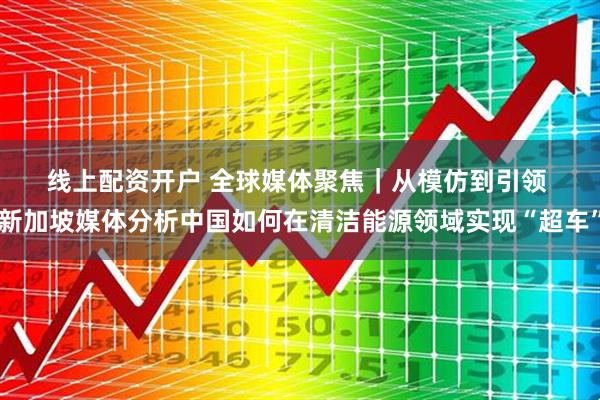 线上配资开户 全球媒体聚焦｜从模仿到引领&#32;新加坡媒体分析中国如何在清洁能源领域实现“超车”