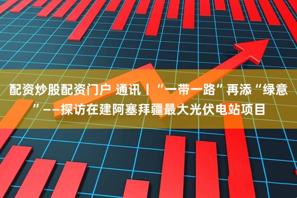 配资炒股配资门户 通讯丨“一带一路”再添“绿意”——探访在建阿塞拜疆最大光伏电站项目