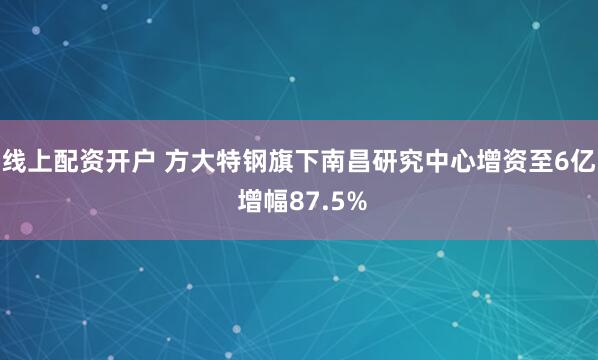 线上配资开户 方大特钢旗下南昌研究中心增资至6亿 增幅87.5%