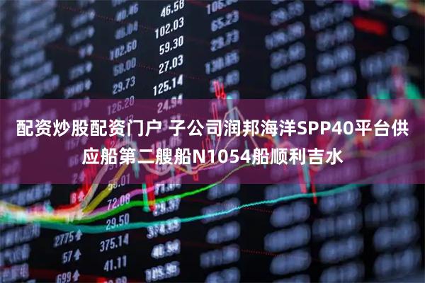 配资炒股配资门户 子公司润邦海洋SPP40平台供应船第二艘船N1054船顺利吉水