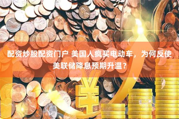 配资炒股配资门户 美国人疯买电动车，为何反使美联储降息预期升温？