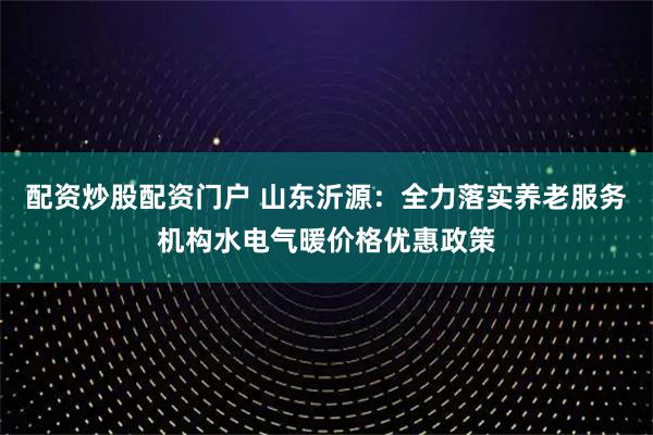 配资炒股配资门户 山东沂源：全力落实养老服务机构水电气暖价格优惠政策