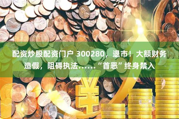 配资炒股配资门户 300280，退市！大额财务造假，阻碍执法……“首恶”终身禁入