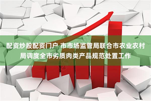 配资炒股配资门户 市市场监管局联合市农业农村局调度全市劣质肉类产品规范处置工作