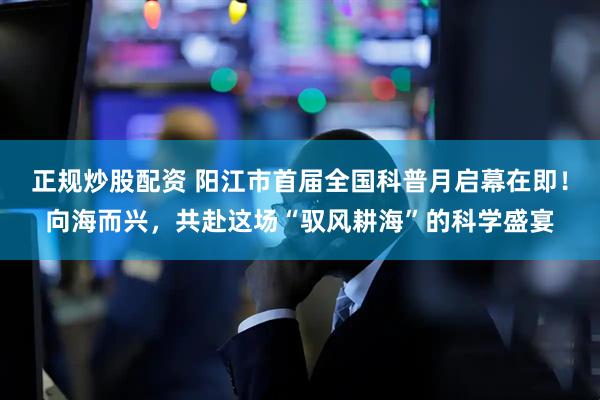 正规炒股配资 阳江市首届全国科普月启幕在即！向海而兴，共赴这场“驭风耕海”的科学盛宴