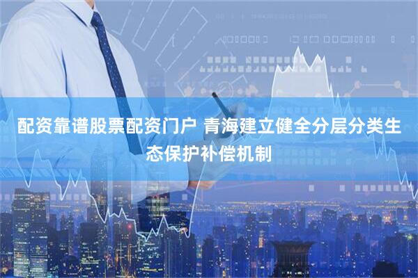 配资靠谱股票配资门户 青海建立健全分层分类生态保护补偿机制