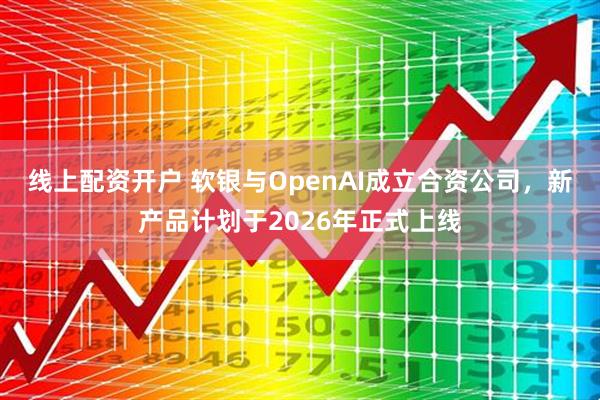 线上配资开户 软银与OpenAI成立合资公司，新产品计划于2026年正式上线