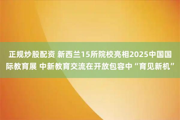 正规炒股配资 新西兰15所院校亮相2025中国国际教育展 中新教育交流在开放包容中“育见新机”