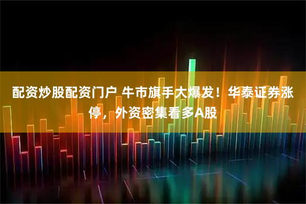 配资炒股配资门户 牛市旗手大爆发！华泰证券涨停，外资密集看多A股