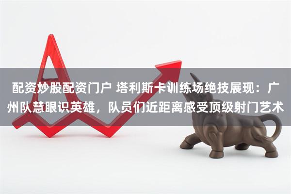 配资炒股配资门户 塔利斯卡训练场绝技展现:广州队慧眼识英雄,队员们近距离感受顶级射门艺术