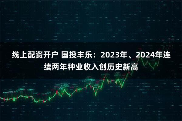 线上配资开户 国投丰乐：2023年、2024年连续两年种业收入创历史新高