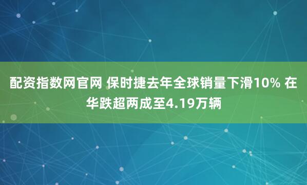 配资指数网官网 保时捷去年全球销量下滑10% 在华跌超两成至4.19万辆