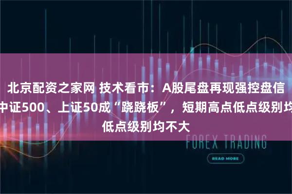 北京配资之家网 技术看市：A股尾盘再现强控盘信号，中证500、上证50成“跷跷板”，短期高点低点级别均不大