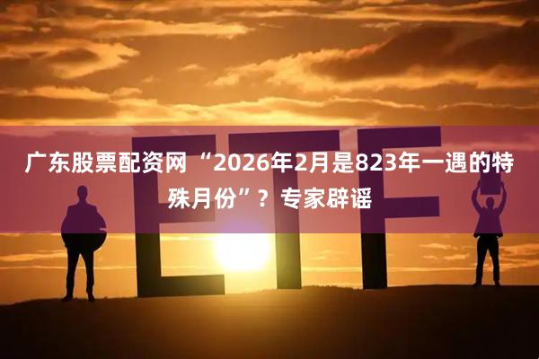 广东股票配资网 “2026年2月是823年一遇的特殊月份”？专家辟谣