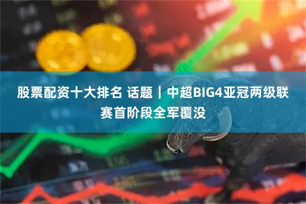 股票配资十大排名 话题|中超BIG4亚冠两级联赛首阶段全军覆没