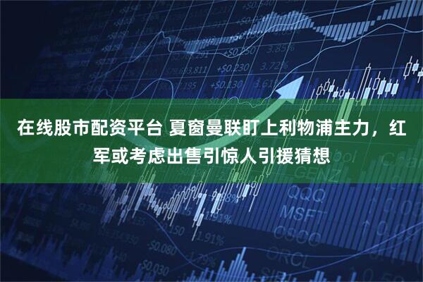 在线股市配资平台 夏窗曼联盯上利物浦主力，红军或考虑出售引惊人引援猜想