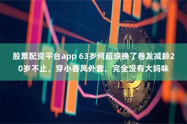 股票配资平台app 63岁何超琼换了卷发减龄20岁不止，穿小香风外套，完全没有大妈味