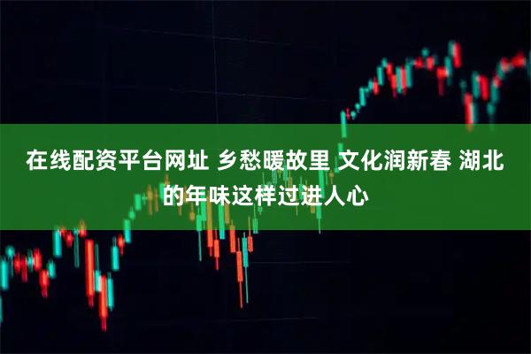 在线配资平台网址 乡愁暖故里 文化润新春 湖北的年味这样过进人心