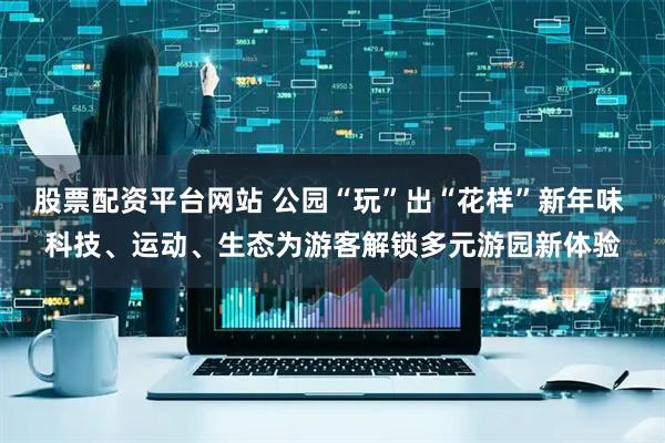 股票配资平台网站 公园“玩”出“花样”新年味 科技、运动、生态为游客解锁多元游园新体验