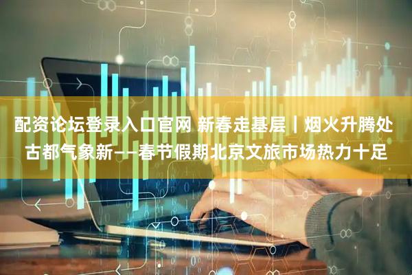 配资论坛登录入口官网 新春走基层｜烟火升腾处 古都气象新——春节假期北京文旅市场热力十足