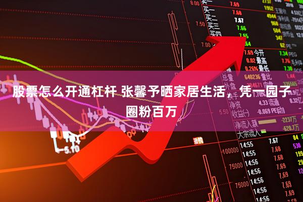 股票怎么开通杠杆 张馨予晒家居生活，凭一园子圈粉百万