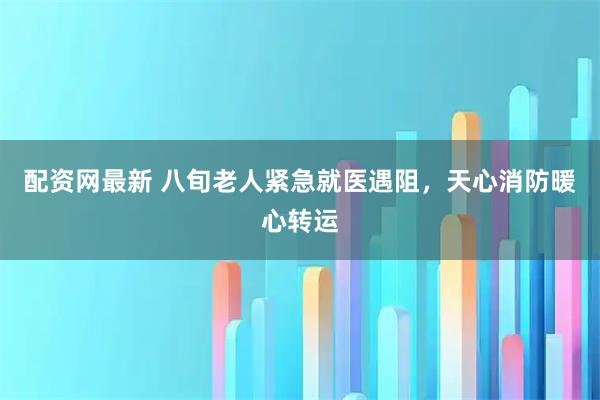 配资网最新 八旬老人紧急就医遇阻,天心消防暖心转运