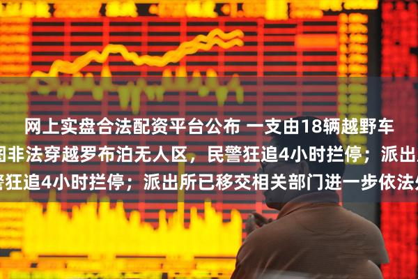 网上实盘合法配资平台公布 一支由18辆越野车、28人组成的车队企图非法穿越罗布泊无人区,民警狂追4小时拦停;派出所已移交相关部门进一步依法处理