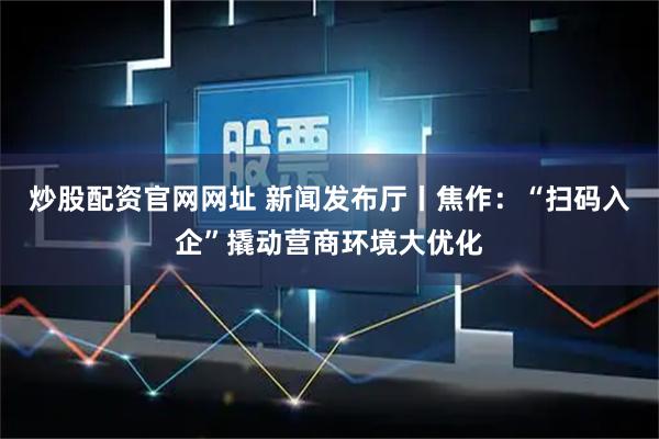 炒股配资官网网址 新闻发布厅丨焦作:“扫码入企”撬动营商环境大优化
