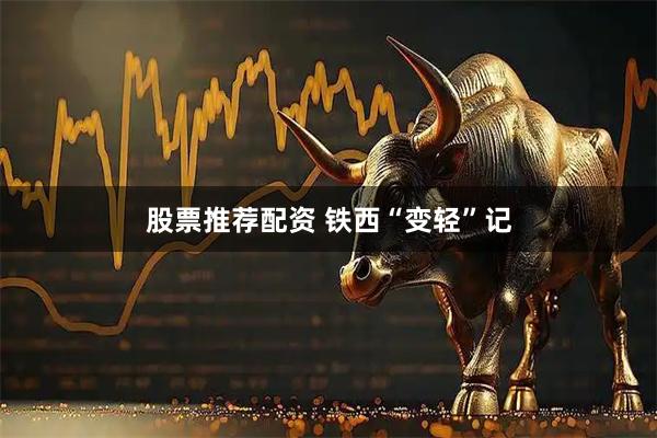 股票推荐配资 铁西“变轻”记