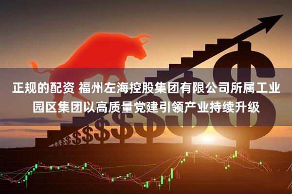 正规的配资 福州左海控股集团有限公司所属工业园区集团以高质量党建引领产业持续升级