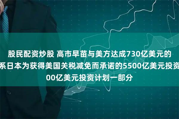 股民配资炒股 高市早苗与美方达成730亿美元的投资项目,系日本为获得美国关税减免而承诺的5500亿美元投资计划一部分