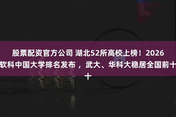 股票配资官方公司 湖北52所高校上榜！2026软科中国大学排名发布 ，武大、华科大稳居全国前十