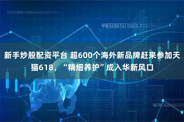 新手炒股配资平台 超600个海外新品牌赶来参加天猫618，“精细养护”成入华新风口