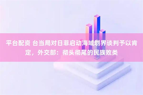 平台配资 台当局对日菲启动海域划界谈判予以肯定，外交部：彻头彻尾的民族败类