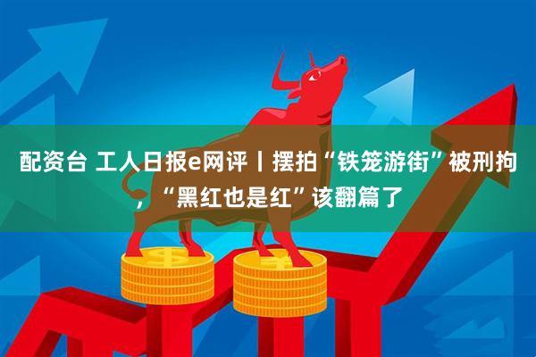 配资台 工人日报e网评丨摆拍“铁笼游街”被刑拘,“黑红也是红”该翻篇了