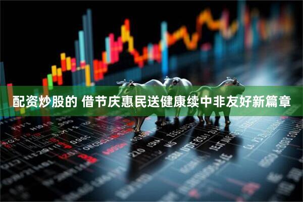 配资炒股的 借节庆惠民送健康续中非友好新篇章
