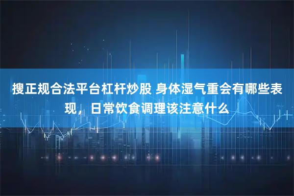 搜正规合法平台杠杆炒股 身体湿气重会有哪些表现，日常饮食调理该注意什么