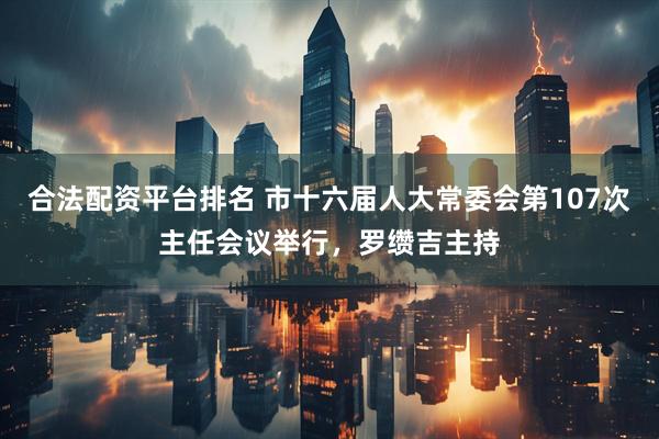 合法配资平台排名 市十六届人大常委会第107次主任会议举行，罗缵吉主持